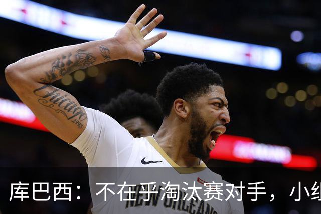 库巴西：不在乎淘汰赛对手，小组第一已达成目标，我们是低开高走