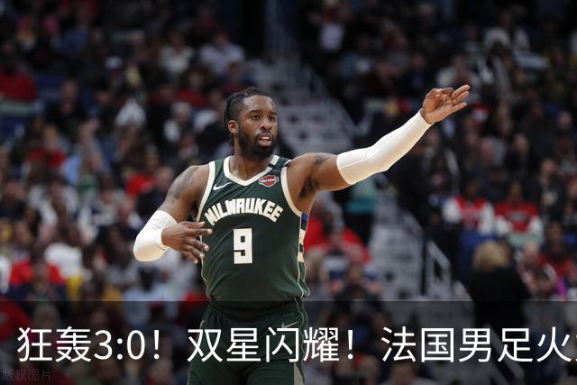 狂轰3:0！双星闪耀！法国男足火力猛，姆巴佩和登贝莱把对手打崩盘